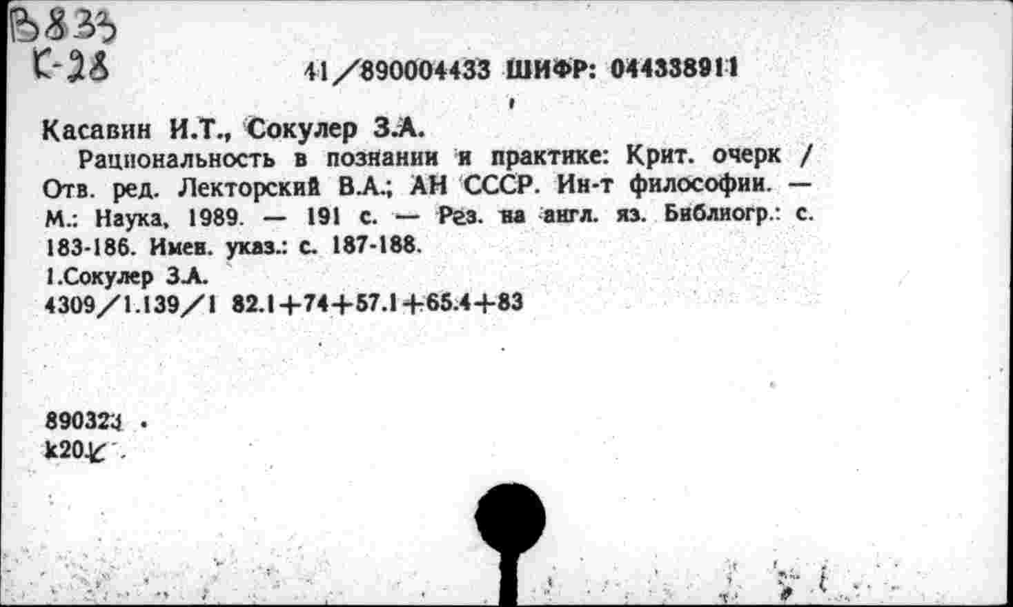 ﻿Ы35
41/890004433 ШИФР: 044338911
Касавин И.Т., Сокулер З.А.
Рациональность в познании я практике: Крит, очерк / Отв. ред. Лекторский В А.; АН СССР. Ин-т философии. — М.: Наука, 1989. — 191 с. — Рез. на англ. яз. Бнблиогр.: с. 183-186. Имен, указ.: с. 187-188.
1.Сокулер ЗА.
4309/1.139/1 82.14-74+57.1+65.4 +83
890324 • к2О4б .